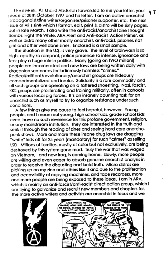 Do Mork, Al Khalid Abdullah forwardad 10 mo youroler, your y picco of 26th Oclober 1997 and his letter. | am an active anarchist propagandist/fine wriler/organizer/prisoner supporter, efc. The next issue of Ali’s ziné which | formal, edit, print & distro will be sixly pages, outin lale March. | also wiite the anti-ra Bombs, Fight the While, ARA Alert and Anfi well as distro many ofher mostly anarchist, anti-rocist, prisoner, fiot gl and ofher well done zines. Enclosed is a small sample. The situation n the U.$. is very grave. The level of brainwash is so high. opathy so rampant, police presence so infense, ignorance and fear ploy @ huge role in polifics. Many (going on TWO milionl) people are incarceraled and new laws are being wiilten daily with draconian sentences for ludicrously harmless “crimes.” Radical/militont/revolutionary/anarchist groups are hideously comparimentalized and insulor. Solidarily is a rare commodily and allsuch groups are operating on a faftered shoestring. Naa, fascist, KKK groups are proliferaling and training militarily, offen in cahoots wilh various local pig forces. II’s an insanely daunting fosk for an anarchist such as myself 1o try fo organize resistance under such conditions. Afew things give me cause to feel hopeful, however. Young people, and | mean real young, high school kids, grade school Kids even, have no such reverence for his profane govemment, religion, or any mainstream insfitution. They are interested in the fruth and seekit through the reading of zines and seeing hard core anarcho- punk shows. More and more these insane drug laws are dragging “white” kids off for 25 years (mandatory) for such “crimes" as selling LsD. Millons of families, mostly of color but not exclusively, are being destroyed by this system gone mad. Truly the war that was waged on Vielnam, and now Iraq, is coming home. Slowly, more people are wiling and even eager fo absorb genvine anarchist analysis in order to receive the disgusting and lucid truth. Micro distros are picking up on my zine and ofhers fike it and due to the proliferation and accessibility of copying machines, and lape recorders, more and more people are being exposed fo these ideas. | am in ARA. which is mainly an anfi-fascist/anti-racist direct action group, which | am frying fo galvanize and recruit new members and chapters for. The more active writers and activists are anarchist in focus and we.